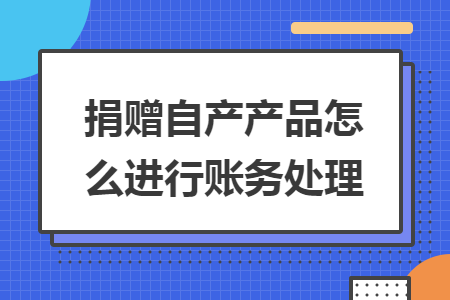 捐赠自产产品怎么进行账务处理 捐赠自产产品怎么进行账务处理