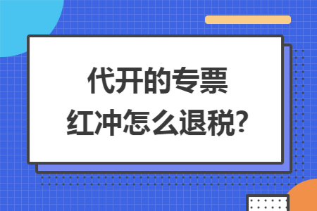 代开的专票红冲怎么退税?
