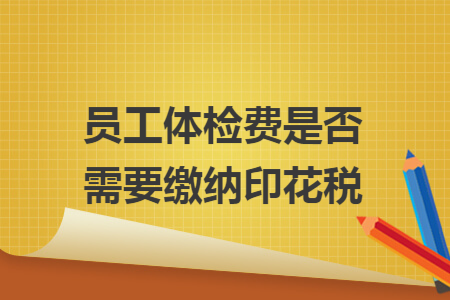 员工体检费是否需要缴纳印花税