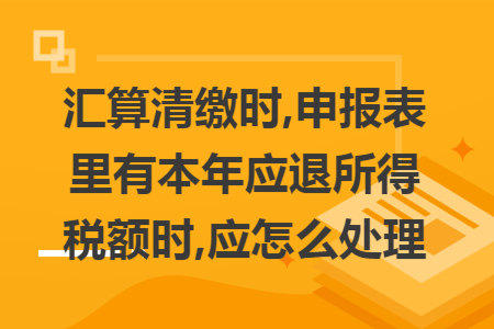 汇算清缴时,申报表里有本年应退所得税额时,应怎么处理