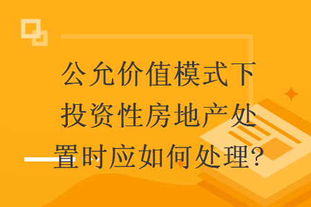 公允价值模式下投资性房地产处置时应如何处理?