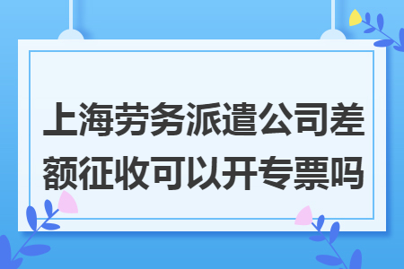上海劳务派遣公司差额征收可以开专票吗 上海劳务派遣公司差额征收可以开专票吗