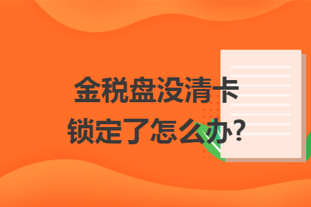 金税盘没清卡锁定了怎么办?