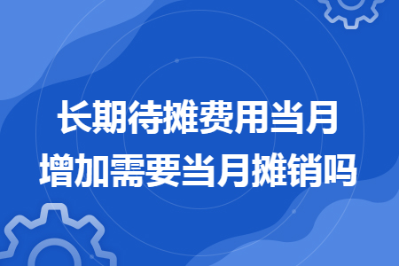 长期待摊费用当月增加需要当月摊销吗 长期待摊费用当月增加需要当月摊销吗