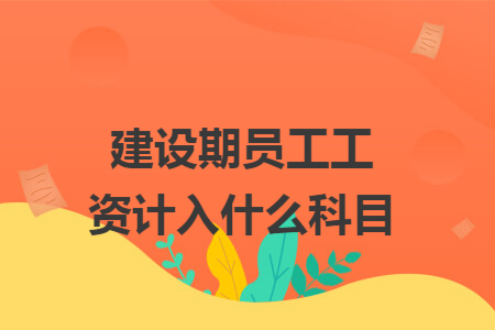 建设期员工工资计入什么科目 建设期员工工资计入什么科目