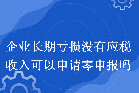 企业长期亏损没有应税收入可以申请零申报吗