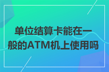 单位结算卡能在一般的ATM机上使用吗 单位结算卡能在一般的ATM机上使用吗