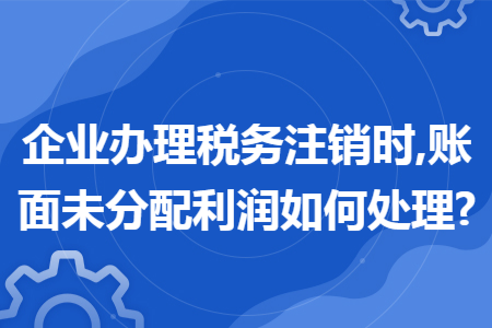 企业办理税务注销时,账面未分配利润如何处理? 企业办理税务注销时,账面未分配利润如何处理?