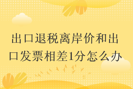 出口退税离岸价和出口发票相差1分怎么办