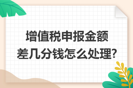 增值税申报金额差几分钱怎么处理? 增值税申报金额差几分钱怎么处理?