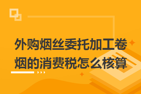 外购烟丝委托加工卷烟的消费税怎么核算 外购烟丝委托加工卷烟的消费税怎么核算