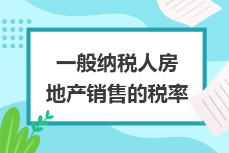 一般纳税人房地产销售的税率 一般纳税人房地产销售的税率
