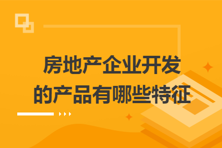 房地产企业开发的产品有哪些特征 房地产企业开发的产品有哪些特征