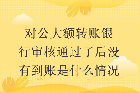 对公大额转账银行审核通过了后没有到账是什么情况