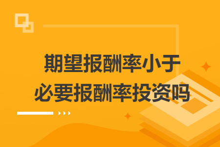 期望报酬率小于必要报酬率投资吗