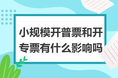 小规模开普票和开专票有什么影响吗