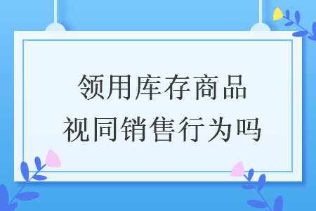 领用库存商品视同销售行为吗