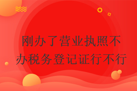 刚办了营业执照不办税务登记证行不行