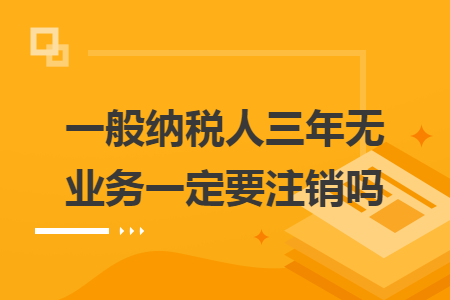 一般纳税人三年无业务一定要注销吗