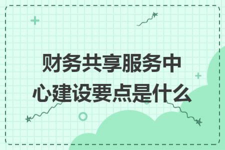 财务共享服务中心建设要点是什么