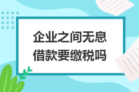 企业之间无息借款要缴税吗