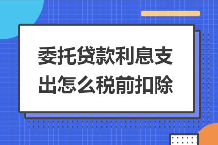 委托贷款利息支出怎么税前扣除 委托贷款利息支出怎么税前扣除