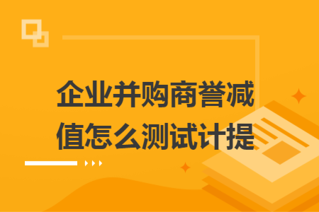 企业并购商誉减值怎么测试计提 企业并购商誉减值怎么测试计提