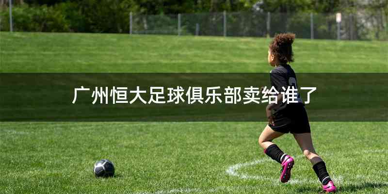 广州恒大足球俱乐部卖给谁了