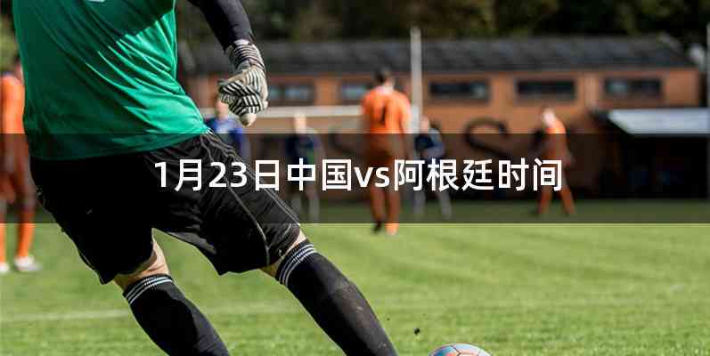 1月23日中国vs阿根廷时间