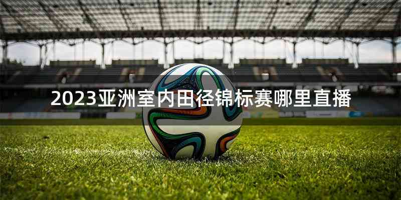 2023亚洲室内田径锦标赛哪里直播