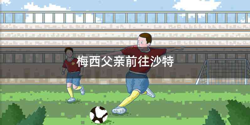 梅西父亲前往沙特