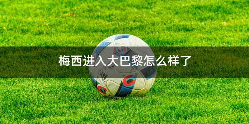 梅西进入大巴黎怎么样了