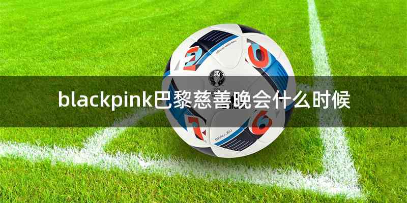 blackpink巴黎慈善晚会什么时候