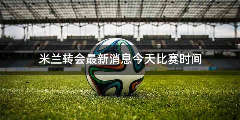 米兰转会最新消息今天比赛时间