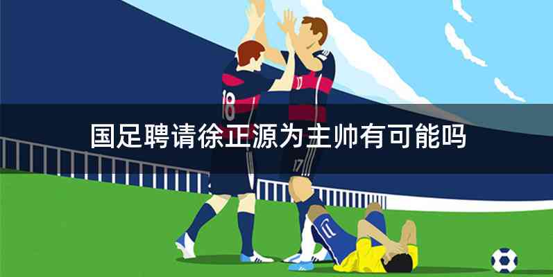 国足聘请徐正源为主帅有可能吗