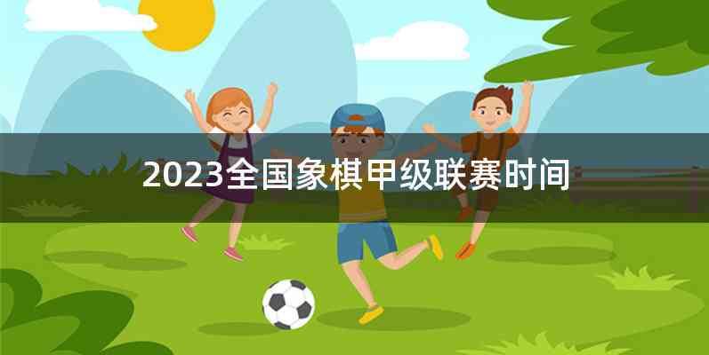 2023全国象棋甲级联赛时间