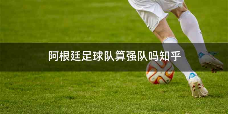 阿根廷足球队算强队吗知乎