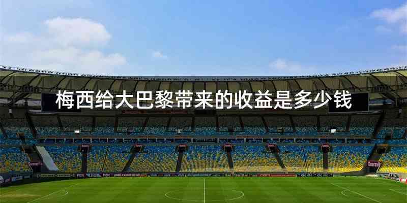梅西给大巴黎带来的收益是多少钱