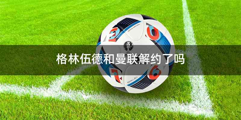 格林伍德和曼联解约了吗