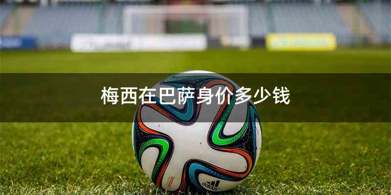 梅西在巴萨身价多少钱