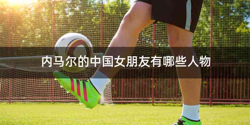 内马尔的中国女朋友有哪些人物