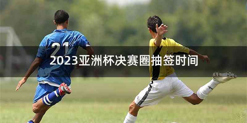 2023亚洲杯决赛圈抽签时间