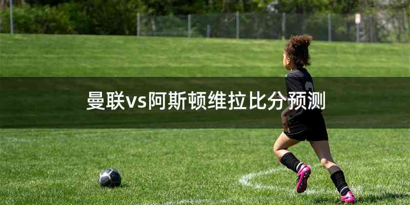 曼联vs阿斯顿维拉比分预测