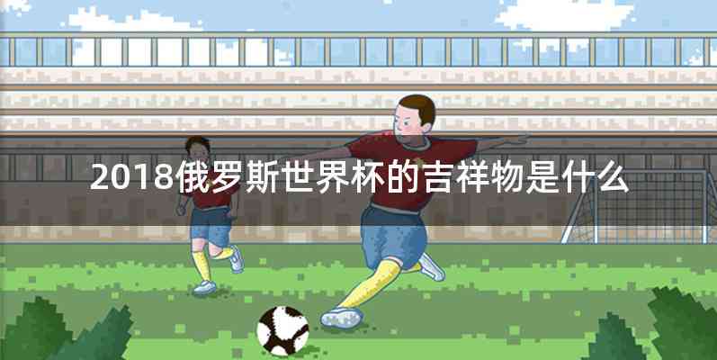 2018俄罗斯世界杯的吉祥物是什么