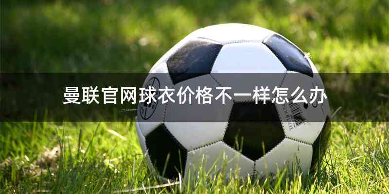 曼联官网球衣价格不一样怎么办