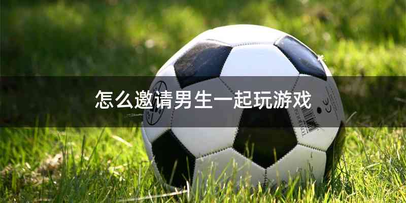 怎么邀请男生一起玩游戏