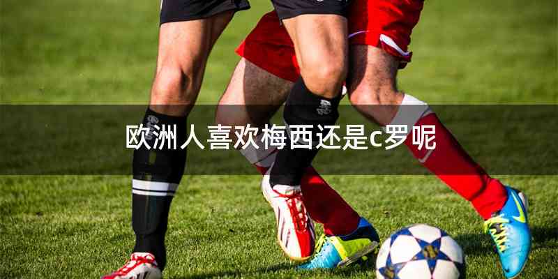 欧洲人喜欢梅西还是c罗呢