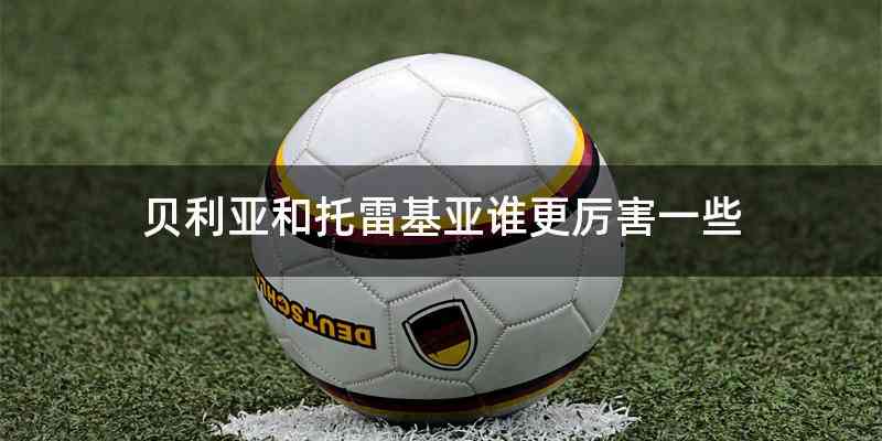 贝利亚和托雷基亚谁更厉害一些