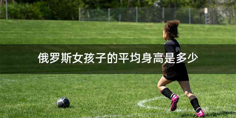 俄罗斯女孩子的平均身高是多少