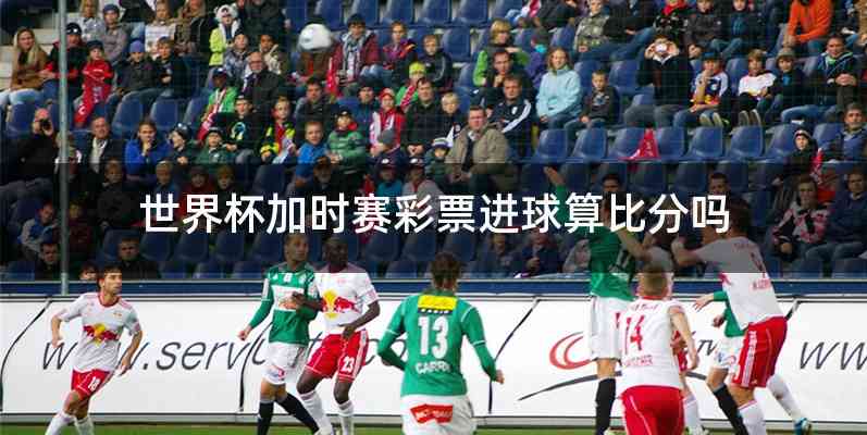 世界杯加时赛彩票进球算比分吗